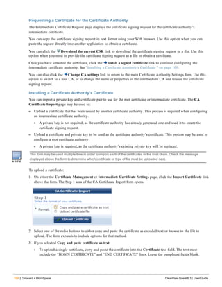 100 | Onboard + WorkSpace ClearPass Guest 6.3 | User Guide
Requesting a Certificate for the Certificate Authority
The Intermediate Certificate Request page displays the certificate signing request for the certificate authority’s
intermediate certificate.
You can copy the certificate signing request in text format using your Web browser. Use this option when you can
paste the request directly into another application to obtain a certificate.
You can click the Download the current CSR link to download the certificate signing request as a file. Use this
option when you need to provide the certificate signing request as a file to obtain a certificate.
Once you have obtained the certificate, click the Install a signed certificate link to continue configuring the
intermediate certificate authority. See "Installing a Certificate Authority’s Certificate " on page 100.
You can also click the Change CA settings link to return to the main Certificate Authority Settings form. Use this
option to switch to a root CA, or to change the name or properties of the intermediate CA and reissue the certificate
signing request.
Installing a Certificate Authority’s Certificate
You can import a private key and certificate pair to use for the root certificate or intermediate certificate. The CA
Certificate Import page may be used to:
l Upload a certificate that has been issued by another certificate authority. This process is required when configuring
an intermediate certificate authority.
n A private key is not required, as the certificate authority has already generated one and used it to create the
certificate signing request.
l Upload a certificate and private key to be used as the certificate authority’s certificate. This process may be used to
configure a root certificate authority.
n A private key is required, as the certificate authority’s existing private key will be replaced.
This form may be used multiple time in order to import each of the certificates in the trust chain. Check the message
displayed above the form to determine which certificate or type of file must be uploaded next.
To upload a certificate:
1. On either the Certificate Management or Intermediate Certificate Settings page, click the Import Certificate link
above the form. The Step 1 area of the CA Certificate Import form opens.
2. Select one of the radio buttons to either copy and paste the certificate as encoded text or browse to the file to
upload. The form expands to include options for that method.
3. If you selected Copy and paste certificate as text:
l To upload a single certificate, copy and paste the certificate into the Certificate text field. The text must
include the “BEGIN CERTIFICATE” and “END CERTIFICATE” lines. Leave the passphrase fields blank.
 