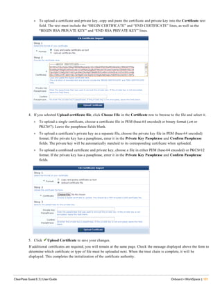 l To upload a certificate and private key, copy and paste the certificate and private key into the Certificate text
field. The text must include the “BEGIN CERTIFICATE” and “END CERTIFICATE” lines, as well as the
“BEGIN RSA PRIVATE KEY” and “END RSA PRIVATE KEY” lines.
4. If you selected Upload certificate file, click Choose File in the Certificate row to browse to the file and select it.
l To upload a single certificate, choose a certificate file in PEM (base-64 encoded) or binary format (.crt or
PKCS#7). Leave the passphrase fields blank.
l To upload a certificate’s private key as a separate file, choose the private key file in PEM (base-64 encoded)
format. If the private key has a passphrase, enter it in the Private Key Passphrase and Confirm Passphrase
fields. The private key will be automatically matched to its corresponding certificate when uploaded.
l To upload a combined certificate and private key, choose a file in either PEM (base-64 encoded) or PKCS#12
format. If the private key has a passphrase, enter it in the Private Key Passphrase and Confirm Passphrase
fields.
5. Click Upload Certificate to save your changes.
If additional certificates are required, you will remain at the same page. Check the message displayed above the form to
determine which certificate or type of file must be uploaded next. When the trust chain is complete, it will be
displayed. This completes the initialization of the certificate authority.
ClearPass Guest 6.3 | User Guide Onboard + WorkSpace | 101
 