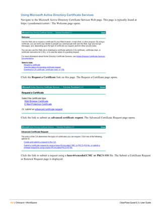 102 | Onboard + WorkSpace ClearPass Guest 6.3 | User Guide
Using Microsoft Active Directory Certificate Services
Navigate to the Microsoft Active Directory Certificate Services Web page. This page is typically found at
https://yourdomain/certsrv/. The Welcome page opens.
Click the Request a Certificate link on this page. The Request a Certificate page opens.
Click the link to submit an advanced certificate request. The Advanced Certificate Request page opens.
Click the link to submit a request using a base-64-encoded CMC or PKCS #10 file. The Submit a Certificate Request
or Renewal Request page is displayed.
 