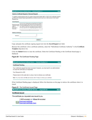 Copy and paste the certificate signing request text into the Saved Request text field.
Because this certificate is for a certificate authority, select the “Subordinate Certificate Authority” in the Certificate
Template drop-down list.
Click the Submit button to issue the certificate. Either the Certificate Pending or the Certificate Issued page is
displayed.
Figure 20 The Certificate Pending Page
If the Certificate Pending page is displayed, follow the directions on the page to retrieve the certificate when it is
issued.
Figure 21 The Certificate Issued Page
ClearPass Guest 6.3 | User Guide Onboard + WorkSpace | 103
 