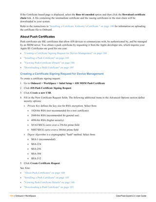 104 | Onboard + WorkSpace ClearPass Guest 6.3 | User Guide
If the Certificate Issued page is displayed, select the Base 64 encoded option and then click the Download certificate
chain link. A file containing the intermediate certificate and the issuing certificates in the trust chain will be
downloaded to your system.
Refer to the instructions in "Installing a Certificate Authority’s Certificate " on page 100 for information on uploading
the certificate file to Onboard.
About Push Certificates
Push certificates are SSL certificates that allow iOS devices to communicate with, be authenticated by, and be managed
by an MDM server. You obtain a push certificate by requesting it from the Apple developer site, which requires your
Apple ID. Certificates are good for one year.
l "Creating a Certificate Signing Request for Device Management" on page 104
l "Installing a Push Certificate" on page 105
l "Viewing Push Certificate Details" on page 106
l "Downloading a Push Certificate" on page 105
Creating a Certificate Signing Request for Device Management
To create a certificate signing request:
1. Go to Onboard + WorkSpace > Inital Setup > iOS MDM Push Certificate
2. Click iOS Push Certificate Signing Request.
3. Click Create a new CSR.
4. Fill in the New Certificate Request fields. The following additional items in the Advanced Options section define
security options:
l Private Key defines the key size for RSA encryption. Select from:
n 1024-bit RSA (not recommended for a root certificate)
n 2048-bit RSA (recommended for general use)
n 4096-bit RSA (higher security)
n X9.62/SECG curve over a 256-bit prime field
n NIST/SECG curve over a 384-bit prime field
l Digest Algorithm is a cryptographic "hash" method. Select from:
n SHA-1 (recommended)
n SHA-224
n SHA-256
n SHA-384
n SHA-512
5. Click Create Certificate Request.
See Also:
l "About Push Certificates" on page 104
l "Installing a Push Certificate" on page 105
l "Viewing Push Certificate Details" on page 106
l "Downloading a Push Certificate" on page 105
 