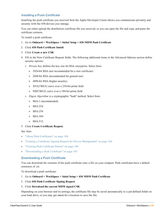 Installing a Push Certificate
Installing the push certificate you received from the Apple Developer Center allows you communicate privately and
securely with the iOS devices you manage.
You can either upload the distribution certificate file you received, or you can open the file and copy and paste the
certificate contents.
To install a push certificate:
1. Go to Onboard + WorkSpace > Initial Setup > iOS MDM Push Certificate
2. Click iOS Push Certificate Install.
3. Click Create a new CSR.
4. Fill in the New Certificate Request fields. The following additional items in the Advanced Options section define
security options:
l Private Key defines the key size for RSA encryption. Select from:
n 1024-bit RSA (not recommended for a root certificate)
n 2048-bit RSA (recommended for general use)
n 4096-bit RSA (higher security)
n X9.62/SECG curve over a 256-bit prime field
n NIST/SECG curve over a 384-bit prime field
l Digest Algorithm is a cryptographic "hash" method. Select from:
n SHA-1 (recommended)
n SHA-224
n SHA-256
n SHA-384
n SHA-512
5. Click Create Certificate Request.
See Also:
l "About Push Certificates" on page 104
l "Creating a Certificate Signing Request for Device Management" on page 104
l "Viewing Push Certificate Details" on page 106
l "Downloading a Push Certificate" on page 105
Downloading a Push Certificate
You can download the contents of the push certificate onto a file on your compuer. Push certificates have a default
extension of .crt.
To download a push certificate:
1. Go to Onboard + WorkSpace > Inital Setup > iOS MDM Push Certificate
2. Click iOS Push Certificate Signing Request.
3. Click Download the current MDM signed CSR.
Depending on your browser and its settings, the certificate file may be saved automatically to a pre-defined folder on
your hard drive, or you may get asked for a location to save the file.
ClearPass Guest 6.3 | User Guide Onboard + WorkSpace | 105
 