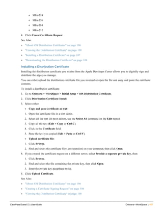 n SHA-224
n SHA-256
n SHA-384
n SHA-512
4. Click Create Certificate Request.
See Also:
l "About iOS Distribution Certificates" on page 106
l "Viewing the Distribution Certificate" on page 108
l "Installing a Distribution Certificate" on page 107
l "Downloading the Distribution Certificate" on page 108
Installing a Distribution Certificate
Installing the distribution certificate you receive from the Apple Developer Center allows you to digitally sign and
distribute the apps you manage.
You can either upload the distribution certificate file you received or open the file and copy and paste the certificate
contents.
To install a distribution certificate:
1. Go to Onboard + WorkSpace > Initial Setup > iOS Distribution Certificate.
2. Click Distribution Certificate Install.
3. Select either:
n Copy and paste certificate as text:
1. Open the certificate file in a text editor.
2. Select all the text (in most editors, use the Select All command on the Edit menu).
3. Copy all the text (Edit > Copy or Ctrl-C).
4. Click in the Certificate field.
5. Paste the text you copied (Edit > Paste or Ctrl-V).
n Upload certificate file:
1. Click Browse.
2. Find and select the certificate file (.crt extension) on your computer, then click Open.
4. If you created the certificate request on a different server, select Provide a separate private key, then:
1. Click Browse.
2. Find and select the file containing the private key, then click Open.
3. Enter the private key passphrase twice.
5. Click Upload Certificate.
See Also:
l "About iOS Distribution Certificates" on page 106
l "Creating a Certificate Signing Request" on page 106
l "Viewing the Distribution Certificate" on page 108
ClearPass Guest 6.3 | User Guide Onboard + WorkSpace | 107
 
