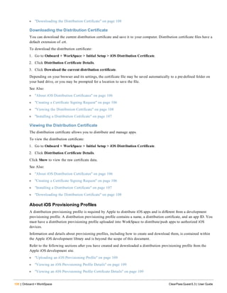 108 | Onboard + WorkSpace ClearPass Guest 6.3 | User Guide
l "Downloading the Distribution Certificate" on page 108
Downloading the Distribution Certificate
You can download the current distribution certificate and save it to your computer. Distribution certificate files have a
default extension of .crt.
To download the distribution certificate:
1. Go to Onboard + WorkSpace > Initial Setup > iOS Distribution Certificate.
2. Click Distribution Certificate Details.
3. Click Download the current distribution certificate.
Depending on your browser and its settings, the certificate file may be saved automatically to a pre-defined folder on
your hard drive, or you may be prompted for a location to save the file.
See Also:
l "About iOS Distribution Certificates" on page 106
l "Creating a Certificate Signing Request" on page 106
l "Viewing the Distribution Certificate" on page 108
l "Installing a Distribution Certificate" on page 107
Viewing the Distribution Certificate
The distribution certificate allows you to distribute and manage apps.
To view the distribution certificate:
1. Go to Onboard + WorkSpace > Initial Setup > iOS Distribution Certificate.
2. Click Distribution Certificate Details.
Click Show to view the raw certificate data.
See Also:
l "About iOS Distribution Certificates" on page 106
l "Creating a Certificate Signing Request" on page 106
l "Installing a Distribution Certificate" on page 107
l "Downloading the Distribution Certificate" on page 108
About iOS Provisioning Profiles
A distribution provisioning profile is required by Apple to distribute iOS apps and is different from a development
provisioning profile. A distribution provisioning profile contains a name, a distribution certificate, and an app ID. You
must have a distribution provisioning profile uploaded into WorkSpace to distribute/push apps to authorized iOS
devices.
Information and details about provisioning profiles, including how to create and download them, is contained within
the Apple iOS development library and is beyond the scope of this document.
Refer to the following sections after you have created and downloaded a distribution provisioning profile from the
Apple iOS development site.
l "Uploading an iOS Provisioning Profile" on page 109
l "Viewing an iOS Provisioning Profile Details" on page 109
l "Viewing an iOS Provisioning Profile Certificate Details" on page 109
 