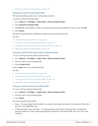 l "Deleting an iOS Provisioning Profile" on page 110
Uploading an iOS Provisioning Profile
Provisioning profiles typically have a .mobileconfig extension.
To upload an iOS provisioning profile:
1. Go to Onboard + WorkSpace > Initial Setup > iOS Provisioning Profiles.
2. Click Upload Provisioning Profile.
3. Click Browse, then navigate to where you downloaded the provisioning profile file, select it, and click OK.
4. Click Upload.
The provisioning profile file is uploaded and added to the provisioning profile list.
See Also:
l "About iOS Provisioning Profiles" on page 108
l "Viewing an iOS Provisioning Profile Details" on page 109
l "Viewing an iOS Provisioning Profile Certificate Details" on page 109
l "Deleting an iOS Provisioning Profile" on page 110
Viewing an iOS Provisioning Profile Certificate Details
To view an iOS provisioning profile certificate details:
1. Go to Onboard + WorkSpace > Initial Setup > iOS Provisioning Profiles.
2. Click the name of a provisioning profile.
3. Click Certificate Info.
Click the Show link to view additional details.
See Also:
l "About iOS Provisioning Profiles" on page 108
l "Uploading an iOS Provisioning Profile" on page 109
l "Viewing an iOS Provisioning Profile Details" on page 109
l "Deleting an iOS Provisioning Profile" on page 110
Viewing an iOS Provisioning Profile Details
To view an iOS provisioning profile details:
1. Go to Onboard + WorkSpace > Initial Setup > iOS Provisioning Profiles.
2. Click the name of a provisioning profile.
3. Click Details.
Provisioning profile details include:
l Name— The name entered when the profile was created on the Apple Developer site. In the profile XML, this is
the value of the AppIDName tag.
l UUID (universally unique identifier)— A number generated when the provisioning profile was created that
uniquely identifies it to allow proper app distribution permissions. In the profile XML, this is the value of the
UUID tag..
ClearPass Guest 6.3 | User Guide Onboard + WorkSpace | 109
 