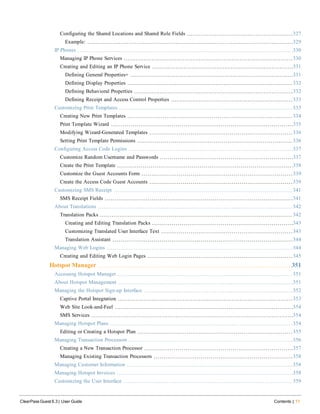 Configuring the Shared Locations and Shared Role Fields 327
Example: 329
IP Phones 330
Managing IP Phone Services 330
Creating and Editing an IP Phone Service 331
Defining General Properties+ 331
Defining Display Properties 332
Defining Behavioral Properties 332
Defining Receipt and Access Control Properties 333
Customizing Print Templates 333
Creating New Print Templates 334
Print Template Wizard 335
Modifying Wizard-Generated Templates 336
Setting Print Template Permissions 336
Configuring Access Code Logins 337
Customize Random Username and Passwords 337
Create the Print Template 338
Customize the Guest Accounts Form 339
Create the Access Code Guest Accounts 339
Customizing SMS Receipt 341
SMS Receipt Fields 341
About Translations 342
Translation Packs 342
Creating and Editing Translation Packs 343
Customizing Translated User Interface Text 343
Translation Assistant 344
Managing Web Logins 344
Creating and Editing Web Login Pages 345
Hotspot Manager 351
Accessing Hotspot Manager 351
About Hotspot Management 351
Managing the Hotspot Sign-up Interface 352
Captive Portal Integration 353
Web Site Look-and-Feel 354
SMS Services 354
Managing Hotspot Plans 354
Editing or Creating a Hotspot Plan 355
Managing Transaction Processors 356
Creating a New Transaction Processor 357
Managing Existing Transaction Processors 358
Managing Customer Information 358
Managing Hotspot Invoices 358
Customizing the User Interface 359
ClearPass Guest 6.3 | User Guide Contents | 11
 