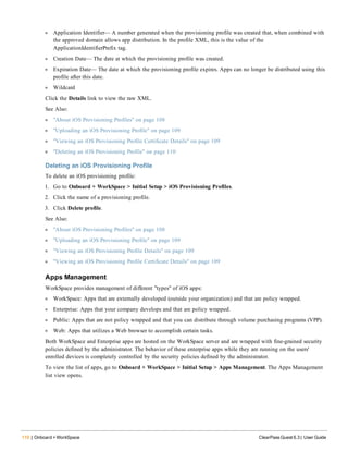 110 | Onboard + WorkSpace ClearPass Guest 6.3 | User Guide
l Application Identifier— A number generated when the provisioning profile was created that, when combined with
the approved domain allows app distribution. In the profile XML, this is the value of the
ApplicationIdentifierPrefix tag.
l Creation Date— The date at which the provisioning profile was created.
l Expiration Date— The date at which the provisioning profile expires. Apps can no longer be distributed using this
profile after this date.
l Wildcard
Click the Details link to view the raw XML.
See Also:
l "About iOS Provisioning Profiles" on page 108
l "Uploading an iOS Provisioning Profile" on page 109
l "Viewing an iOS Provisioning Profile Certificate Details" on page 109
l "Deleting an iOS Provisioning Profile" on page 110
Deleting an iOS Provisioning Profile
To delete an iOS provisioning profile:
1. Go to Onboard + WorkSpace > Initial Setup > iOS Provisioning Profiles.
2. Click the name of a provisioning profile.
3. Click Delete profile.
See Also:
l "About iOS Provisioning Profiles" on page 108
l "Uploading an iOS Provisioning Profile" on page 109
l "Viewing an iOS Provisioning Profile Details" on page 109
l "Viewing an iOS Provisioning Profile Certificate Details" on page 109
Apps Management
WorkSpace provides management of different "types" of iOS apps:
l WorkSpace: Apps that are externally developed (outside your organization) and that are policy wrapped.
l Enterprise: Apps that your company develops and that are policy wrapped.
l Public: Apps that are not policy wrapped and that you can distribute through volume purchasing programs (VPP).
l Web: Apps that utilizes a Web browser to accomplish certain tasks.
Both WorkSpace and Enterprise apps are hosted on the WorkSpace server and are wrapped with fine-grained security
policies defined by the administrator. The behavior of these enterprise apps while they are running on the users'
enrolled devices is completely controlled by the security policies defined by the administrator.
To view the list of apps, go to Onboard + WorkSpace > Initial Setup > Apps Management. The Apps Management
list view opens.
 
