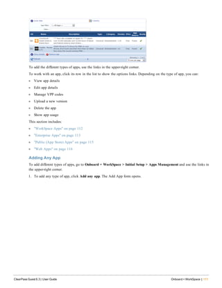 To add the different types of apps, use the links in the upper-right corner.
To work with an app, click its row in the list to show the options links. Depending on the type of app, you can:
l View app details
l Edit app details
l Manage VPP codes
l Upload a new version
l Delete the app
l Show app usage
This section includes:
l "WorkSpace Apps" on page 112
l "Enterprise Apps" on page 113
l "Public (App Store) Apps" on page 115
l "Web Apps" on page 116
Adding Any App
To add different types of apps, go to Onboard + WorkSpace > Initial Setup > Apps Management and use the links in
the upper-right corner.
1. To add any type of app, click Add any app. The Add App form opens.
ClearPass Guest 6.3 | User Guide Onboard + WorkSpace | 111
 