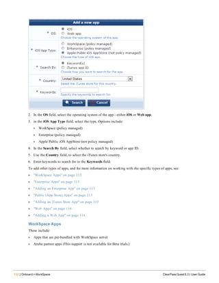 112 | Onboard + WorkSpace ClearPass Guest 6.3 | User Guide
2. In the OS field, select the operating system of the app—either iOS or Web app.
3. in the iOS App Type field, select the type. Options include:
l WorkSpace (policy managed)
l Enterprise (policy managed)
l Apple Public iOS AppStore (not policy managed)
4. In the Search By field, select whether to search by keyword or app ID.
5. Use the Country field, to select the iTunes store's country.
6. Enter keywords to search for in the Keywords field.
To add other types of apps, and for more information on working with the specific types of apps, see:
l "WorkSpace Apps" on page 112
l "Enterprise Apps" on page 113
l "Adding an Enterprise App" on page 113
l "Public (App Store) Apps" on page 115
l "Adding an iTunes Store App" on page 115
l "Web Apps" on page 116
l "Adding a Web App" on page 116
WorkSpace Apps
These include:
l Apps that are pre-bundled with WorkSpace server
l Aruba partner apps (This support is not available for Beta trials.)
 