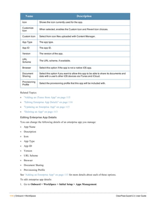 114 | Onboard + WorkSpace ClearPass Guest 6.3 | User Guide
Name Description
Icon Shows the icon currently used for the app.
Customize
Icon
When selected, enables the Custom Icon and Revert Icon choices.
Custom Icon Select from icon files uploaded with Content Manager.
App Type The app type.
App ID The app ID.
Version The version of the app.
URL
Scheme
The URL scheme, if available.
Browser Select this option if the app is not a native iOS app.
Document
Sharing
Select this option if you want to allow this app to be able to share its documents and
data with a user's other iOS devices via iTunes and iCloud.
Provisioning
Profile
Select the provisioning profile that this app will be included with.
Related Topics:
l "Adding an iTunes Store App" on page 115
l "Editing Enterprise App Details" on page 114
l "Updating an Enterprise App" on page 115
l "Deleting an App" on page 113
Editing Enterprise App Details
You can change the following details of an enterprise app you manage:
l App Name
l Description
l Icon
l App Type
l App ID
l Version
l URL Scheme
l Browser
l Document Sharing
l Provisioning Profile
See "Adding an Enterprise App" on page 113 for more details about each of these options.
To edit enterprise app details:
1. Go to Onboard + WorkSpace > Initial Setup > Apps Management.
 