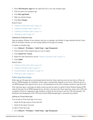 2. Select iOS Enterprise Apps from the App Filter list to view only enterprise apps.
3. Click the name of an enterprise app.
4. Click Edit App Details.
5. Make any desired changes
6. Click Save Changes.
Related Topics:
l "Adding an iTunes Store App" on page 115
l "Adding an Enterprise App" on page 113
l "Updating an Enterprise App" on page 115
l "Deleting an App" on page 113
Updating an Enterprise App
Apps get updated. Whether it's new features, bug fixes, or redesigns, and whether it's apps obtained from the iTunes
Store or developed in-house, you must manage updates for the apps you manage.
To update an enterprise app:
1. Go to Onboard + WorkSpace > Initial Setup > Apps Management.
2. Click the name of the enterprise app you want to update.
3. Click Upload New Version.
4. Repeat the steps mentioned in section "Adding an Enterprise App" on page 113.
5. Click Update.
Related Topics:
l "Adding an iTunes Store App" on page 115
l "Adding an Enterprise App" on page 113
l "Editing Enterprise App Details" on page 114
l "Deleting an App" on page 113
Public (App Store) Apps
Public apps are iOS apps that are downloaded directly from the iTunes App Store onto the user's device. When the
device is MDM-managed, the installation of these apps is automatically triggered on the device. When the device is
not MDM-managed, these apps just show up as a recommendation on the user's workspace (under the App Store tab).
If the App Store app is a paid app, the admin console provides an option to upload Volume Purchase Program (VPP)
codes for that app. For an MDM-managed device, the link to the app in the iTunes App Store, along with a VPP code,
is pushed to the device, triggering an app installation without the user having to enter the VPP code manually. The
distribution and management of the VPP codes for paid MDM-managed apps is automated and seamless.
Adding an iTunes Store App
You can add an iTunes Store app in two ways:
l Search for the app using its iTunes Store ID.
l Search for the app by keyword.
To add an iTunes Store app:
1. Go to Onboard + WorkSpace > Initial Setup > Apps Management.
ClearPass Guest 6.3 | User Guide Onboard + WorkSpace | 115
 