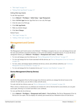 l "Web Apps" on page 116
l "Editing Web App Details" on page 117
Editing Web App Details
To edit Web app details:
1. Go to Onboard + WorkSpace > Initial Setup > Apps Management.
2. Select All Web Apps from the App Filter list to view only Web apps.
3. Click the name of an Web app.
4. Click Edit App Details.
5. Make any desired changes
6. Click Save Changes.
Related Topics:
l "Web Apps" on page 116
l "Adding a Web App" on page 116
Management and Control
The Management and Control section in the Onboard + WorkSpace navigation lets you view and manage devices and
the users and certificates associated with them, as well as the asset database of corporate devices. To access the device
management features, go to Onboard + WorkSpace > Management and Control > Start Here.
l To view and manage your list of devices, see "Device Management (View by Device) " on page 117
l To view and manage the list of users associated with the devices, see "Device Management (View by Username)"
on page 120
l To view, create, and manage digital certificates for devices, servers, and certificate authorities, see "Certificate
Management (View by Certificate) " on page 122
l To view and manage the list of corporate devices, see "Corporate Asset Database" on page 138
Device Management (View by Device)
The Device Management (View by Device) page lists all devices and lets you manage the devices' access to the
network. For each device, you can allow or deny network access.
To work with the list of device users, see "Device Management (View by Username)" on page 120.
When a device is denied access, its certificates are revoked. For a device that has had its access denied, you can grant
access again, allowing it to re-enroll and obtain a new certificate.
To view and filter the list of devices:
1. Go to Onboard + WorkSpace > Management and Control > View by Device. The Device Management (View by
Device) list view opens. This list displays all currently provisioned devices. Information shown for each device
ClearPass Guest 6.3 | User Guide Onboard + WorkSpace | 117
 
