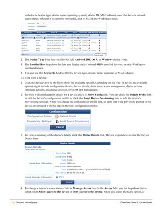 118 | Onboard + WorkSpace ClearPass Guest 6.3 | User Guide
includes its device type, device name (operating system), device ID (MAC address), user, the device's network
access status, whether it is currently onboarded, and its MDM and WorkSpace status.
2. The Device Type filter lets you filter for All, Android, iOS, OS X, or Windows device types.
3. The Enrolled For drop-down list lets you display only Onboard/MDM-enrolled devices, or only WorkSpace-
enrolled devices.
4. You can use the Keywords field to filter by device type, device, name, username, or MAC address.
To work with a device:
1. Click the device's row in the list to show the available options. Depending on the type of device, the available
options might include configuration details, device details, show users, access management, device actions,
certificate actions, and device deletion, or MDM app management.
2. To work with configuration details for a device, click its Show Config link. You can click the Default Profile link
to edit the device's configuration profile, or click the Local Device Provisioning link to edit the device's
provisioning settings. When you change the configuration profile here, all apps that were previously pushed to the
device are replaced with the apps in the new configuration profile.
3. To view a summary of the device's details, click the Device Details link. The row expands to include the Device
Details form.
4. To change a device's access status, click its Manage Access link. In the Access field, use the drop-down list to
select either Allow access to this device or Deny access to this device. When you select the Deny option, a
 