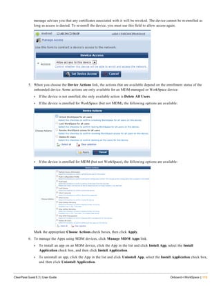 message advises you that any certificates associated with it will be revoked. The device cannot be re-enrolled as
long as access is denied. To re-enroll the device, you must use this field to allow access again.
5. When you choose the Device Actions link, the actions that are available depend on the enrollment status of the
onboarded device. Some actions are only available for an MDM-managed or WorkSpace device.
l If the device is not enrolled, the only available action is Delete All Users.
l If the device is enrolled for WorkSpace (but not MDM), the following options are available:
l If the device is enrolled for MDM (but not WorkSpace), the following options are available:
Mark the appropriate Choose Actions check boxes, then click Apply.
6. To manage the Apps using MDM devices, click Manage MDM Apps link.
l To install an app on an MDM device, click the App in the list and click Install App, select the Install
Application check box, and then click Install Application.
l To uninstall an app, click the App in the list and click Uninstall App, select the Install Application check box,
and then click Uninstall Application.
ClearPass Guest 6.3 | User Guide Onboard + WorkSpace | 119
 