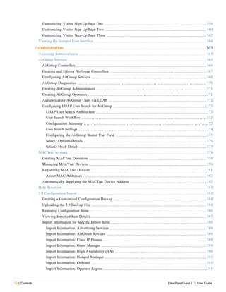 12 | Contents ClearPass Guest 6.3 | User Guide
Customizing Visitor Sign-Up Page One 359
Customizing Visitor Sign-Up Page Two 360
Customizing Visitor Sign-Up Page Three 362
Viewing the Hotspot User Interface 364
Administration 365
Accessing Administration 365
AirGroup Services 365
AirGroup Controllers 366
Creating and Editing AirGroup Controllers 367
Configuring AirGroup Services 368
AirGroup Diagnostics 370
Creating AirGroup Administrators 371
Creating AirGroup Operators 371
Authenticating AirGroup Users via LDAP 372
Configuring LDAP User Search for AirGroup 372
LDAP User Search Architecture 372
User Search Workflow 372
Configuration Summary 372
User Search Settings 374
Configuring the AirGroup Shared User Field 375
Select2 Options Details 376
Select2 Hook Details 377
MACTrac Services 378
Creating MACTrac Operators 379
Managing MACTrac Devices 379
Registering MACTrac Devices 381
About MAC Addresses 382
Automatically Supplying the MACTrac Device Address 382
Data Retention 383
3.9 Configuration Import 383
Creating a Customized Configuration Backup 384
Uploading the 3.9 Backup File 384
Restoring Configuration Items 386
Viewing Imported Item Details 387
Import Information for Specific Import Items 388
Import Information: Advertising Services 389
Import Information: AirGroup Services 389
Import Information: Cisco IP Phones 389
Import Information: Guest Manager 389
Import Information: High Availability (HA) 390
Import Information: Hotspot Manager 391
Import Information: Onboard 391
Import Information: Operator Logins 391
 