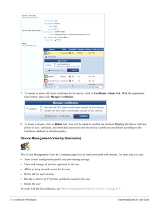 120 | Onboard + WorkSpace ClearPass Guest 6.3 | User Guide
7. To revoke or delete all client certificates for the device, click its Certificate Actions link. Mark the appropriate
radio button, then click Manage Certificates.
8. To delete a device, click its Delete link. You will be asked to confirm the deletion. Deleting the device will also
delete all user, certificate, and other data associated with the device. Certificates are deleted according to the
Certificate Authority's retention policy.
Device Management (View by Username)
The Device Management (View by Username) page lists all users associated with devices. For each user, you can:
l View default configuration profile and provisioning settings
l View and manage all devices registered to the user
l Allow or deny network access for the user
l Delete all the user's devices
l Revoke or delete all TLS client certificates issued to the user
l Delete the user
To work with the list of devices, see "Device Management (View by Device) " on page 117.
 