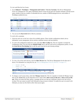 To view and filter the list of users:
1. Go to Onboard + WorkSpace > Management and Control > View by Username. The Device Management
(View by Username) list view opens. Information shown in this list for each user includes username, network access
status, number of devices, number of onboarded devices, number of MDM-managed devices, and number of
WorkSpace-enabled devices.
2. You can use the Keywords field to filter by username.
To work with a username:
1. Click the user's row in the list to show the available options. These include configuration details, device
information, access management, device actions, certificate actions, and user deletion.
2. To work with configuration details for a user, click their Show Config link. The row expands to include the
Configuration form. You can click the Default Profile link to edit the user's device configuration profile, or click
the Local Device Provisioning link to edit the user's local device provisioning settings.
3. To view a list of the user's devices, click the Show Devices link. The Device Management list for that user is
shown. For information on using this list, see "Device Management (View by Device) " on page 117.
4. To change a user's access status, click their Manage Access link. The row expands to include the Manage Access
form. In the Access field, use the drop-down list to select either Allow access to this user or Deny access to this
user. When you select the Deny option, a message advises you that any certificates issued to the user will be
revoked. The user cannot re-enroll with Onboard as long as access is denied. To enable the user to re-enroll with
Onboard, you must use this field to allow them access again.
ClearPass Guest 6.3 | User Guide Onboard + WorkSpace | 121
 