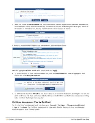 122 | Onboard + WorkSpace ClearPass Guest 6.3 | User Guide
5. When you choose the Device Actions link, the actions that are available depend on the enrollment statuses of the
user's onboarded devices. Some actions are only available if the user has MDM-managed or WorkSpace devices. If
the user has no enrolled devices, the only available action will be to delete all devices.
If the device is enrolled for WorkSpace, the options shown below will be available:
Mark the appropriate Choose Action check box(es), then click Apply.
6. To revoke or delete all client certificates for the user, click their Certificates link. Mark the appropriate radio
button, then click Manage Certificates.
7. To delete a user, click their Delete User link. You will be asked to confirm the deletion. Deleting the user will also
delete all devices, TLS client certificates, and other data associated with the user. Certificates are deleted according
to the Certificate Authority's retention policy.
Certificate Management (View by Certificate)
To view the list of certificates and work with them, go to Onboard + WorkSpace > Management and Control
> View by Certificate. The Certificate Management list view opens. This list displays all of the certificates and
certificate requests in the Onboard system.
 