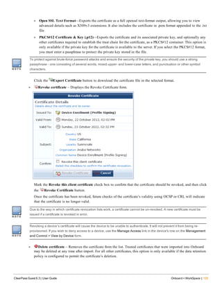 l Open SSL Text Format—Exports the certificate as a full openssl text-format output, allowing you to view
advanced details such as X509v3 extensions. It also includes the certificate in .pem format appended to the .txt
file.
l PKCS#12 Certificate & Key (.p12)—Exports the certificate and its associated private key, and optionally any
other certificates required to establish the trust chain for the certificate, as a PKCS#12 container. This option is
only available if the private key for the certificate is available to the server. If you select the PKCS#12 format,
you must enter a passphrase to protect the private key stored in the file.
To protect against brute-force password attacks and ensure the security of the private key, you should use a strong
passphrase – one consisting of several words, mixed upper- and lower-case letters, and punctuation or other symbol
characters.
Click the Export Certificate button to download the certificate file in the selected format.
l Revoke certificate – Displays the Revoke Certificate form.
Mark the Revoke this client certificate check box to confirm that the certificate should be revoked, and then click
the Revoke Certificate button.
Once the certificate has been revoked, future checks of the certificate’s validity using OCSP or CRL will indicate
that the certificate is no longer valid.
Due to the way in which certificate revocation lists work, a certificate cannot be un-revoked. A new certificate must be
issued if a certificate is revoked in error.
Revoking a device’s certificate will cause the device to be unable to authenticate. It will not prevent it from being re-
provisioned. If you wish to deny access to a device, use the Manage Access link in the device's row on the Management
and Control > View by Device form.
l Delete certificate – Removes the certificate from the list. Trusted certificates that were imported into Onboard
may be deleted at any time after import. For all other certificates, this option is only available if the data retention
policy is configured to permit the certificate’s deletion.
ClearPass Guest 6.3 | User Guide Onboard + WorkSpace | 125
 