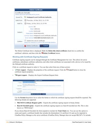 126 | Onboard + WorkSpace ClearPass Guest 6.3 | User Guide
The Delete Certificate form is displayed. Mark the Delete this client certificate check box to confirm the
certificate’s deletion, and then click the Delete Certificate button.
Working with Certificate Signing Requests
Certificate signing requests can be managed through the Certificate Management list view. This allows for server
certificates, subordinate certificate authorities, and other client certificates not associated with a device to be issued by
the Onboard certificate authority.
Click on a certificate request to select it. You can then select from one of these actions:
l View request – Displays the properties of the certificate request. Click the Cancel button to close the
certificate request properties.
l Export request – Displays the Export Certificate Request form.
Use the Format drop-down list to select the format in which the certificate signing request should be exported. The
following formats are supported:
n PKCS#10 Certificate Request (.p10) – Exports the certificate signing request in binary format.
n Base-64 Encoded (.pem) – Exports the certificate signing request as a base-64 encoded text file. This is also
known as “PEM format”.
If you choose Base-64 Encoded, the form expands to include the Trust Chain row. You can use this option to
create and export a certificate bundle that includes the Intermediate CA and Root CA and can be imported in
ClearPass Policy Manager as the server certificate (ClearPass Policy Manager does not accept PKCS#7). To include
 