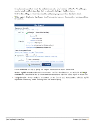 the trust chain in a certificate bundle that can be imported as the server certificate in ClearPass Policy Manager,
mark the Include certificate trust chain check box, then click the Export Certificate button.
Click the Export Request button to download the certificate signing request file in the selected format.
l Sign request – Displays the Sign Request form. Use this action to approve the request for a certificate and issue
the certificate.
Use the Expiration text field to specify how long the issued certificate should remain valid.
Mark the Sign this request check box to confirm that the certificate should be issued, and then click the Sign
Request button. The certificate will be issued and will then replace the certificate signing request in the list view.
l Reject request – Displays the Reject Request form. Use this action to reject the request for a certificate. Rejected
requests are automatically deleted according to the data retention policy.
ClearPass Guest 6.3 | User Guide Onboard + WorkSpace | 127
 
