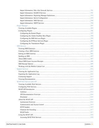 Import Information: Palo Alto Network Services 391
Import Information: RADIUS Services 391
Import Information: Reporting Manager Definitions 393
Import Information: Server Configuration 393
Import Information: SMS Services 394
Import Information: SMTP Services 394
Plugin Manager 395
Viewing Available Plugins 395
Configuring Plugins 396
Configuring the Kernel Plugin 397
Configuring the Aruba ClearPass Skin Plugin 398
Configuring the SMS Services Plugin 399
Configuring the IP Phone Services Plugin 401
Configuring the Translations Plugin 401
SMS Services 402
Viewing SMS Gateways 402
Creating a New SMS Gateway 403
Editing an SMS Gateway 405
Sending an SMS 407
About SMS Credits 407
About SMS Guest Account Receipts 408
SMS Receipt Options 408
Working with the Mobile Carriers List 408
Support Services 411
Viewing the Application Log 411
Exporting the Application Log 412
Contacting Support 413
Viewing Documentation 413
SOAP Web Services and API 413
Viewing Available Web Services 414
Configuring Web Services 415
SOAP API Introduction 415
Audience 416
API Documentation Overview 416
Disclaimer 416
About the SOAP API 416
Architecture Overview 416
Authentication and Access Control 417
HTTP headers 417
Character Set Encoding 417
SOAP Faults 417
Using the SOAP API 418
Accessing SOAP Web Services 418
ClearPass Guest 6.3 | User Guide Contents | 13
 