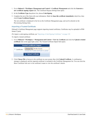 130 | Onboard + WorkSpace ClearPass Guest 6.3 | User Guide
1. Go to Onboard + WorkSpace Management and Control > Certificate Management and click the Generate a
new certificate signing request link. The Certificate Request Settings form opens.
2. In the Certificate Type drop-down list, choose Code-Signing.
3. Complete the rest of the form with your information. Mark the Issue this certificate immediately check box, then
click Create Certificate Request.
The test certificate is displayed in the list on the Certificate Management page, and can be selected on the
Provisioning Settings form.
Importing a Trusted Certificate
Onboard’s Certificate Management page supports importing trusted certificates. Certificates may be uploaded in PEM
format (*.pem).
(To import a code-signing certificate, see "Importing a Code-Signing Certificate " on page 128
To import a trusted certificate:
1. Go to Onboard + WorkSpace > Management and Control > View by Certificate and click the Upload a trusted
certificate link in the upper-right corner. The Trusted Certificate Import form opens.
2. Click Choose File to browse to the certificate on your system, then click Upload Certificate. A confirmation
message is displayed, and the imported certificate is included in the Certificate Management list. You can click the
Show Certificate link next to the certificate’s name to view the certificate’s details.
 