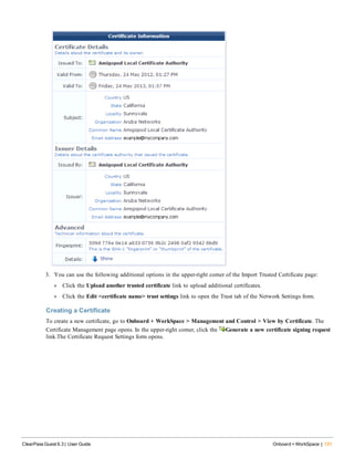 3. You can use the following additional options in the upper-right corner of the Import Trusted Certificate page:
l Click the Upload another trusted certificate link to upload additional certificates.
l Click the Edit <certificate name> trust settings link to open the Trust tab of the Network Settings form.
Creating a Certificate
To create a new certificate, go to Onboard + WorkSpace > Management and Control > View by Certificate. The
Certificate Management page opens. In the upper-right corner, click the Generate a new certificate signing request
link.The Certificate Request Settings form opens.
ClearPass Guest 6.3 | User Guide Onboard + WorkSpace | 131
 