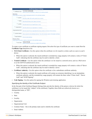 132 | Onboard + WorkSpace ClearPass Guest 6.3 | User Guide
To create a new certificate or certificate signing request, first select the type of certificate you want to create from the
Certificate Type drop-down list:
l TLS Client Certificate—Use this option when the certificate is to be issued to a client, such as a user or a user’s
device.
n When this option is selected, the issued certificate’s extended key usage property will contain a value of “Client
Auth”, indicating that the certificate may be used to identify a client.
l Trusted Certificate—Use this option when the certificate is to be issued to a network server, such as a Web server
or as the EAP-TLS authentication server.
n When this option is selected, the issued certificate’s extended key usage property will contain a value of “Server
Auth”, indicating that the certificate may be used to identify a server.
l Certificate Authority—Use this option when the certificate is for a subordinate certificate authority.
n When this option is selected, the issued certificate will contain an extension identifying it as an intermediate
certificate authority, and the extended key usage property will contain the three values “Client Auth”, “Server
Auth” and “OCSP Signing”.
l Code Signing—Use this option for signing the Windows provisioning application.
Specifying the Identity of the Certificate Subject
In the first part of the Certificate Request Settings form, provide the identity of the person or device for which the
certificate is to be issued (the “subject” of the certificate). Together, these fields are collectively known as a
distinguished name, or “DN”.
l Country
l State
l Locality
l Organization
l Organizational Unit
l Common Name – this is the primary name used to identify the certificate
l Email Address
 