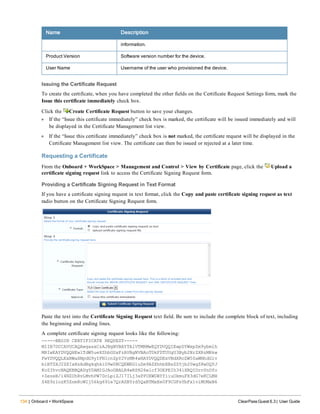 134 | Onboard + WorkSpace ClearPass Guest 6.3 | User Guide
Name Description
information.
Product Version Software version number for the device.
User Name Username of the user who provisioned the device.
Issuing the Certificate Request
To create the certificate, when you have completed the other fields on the Certificate Request Settings form, mark the
Issue this certificate immediately check box.
Click the Create Certificate Request button to save your changes.
l If the “Issue this certificate immediately” check box is marked, the certificate will be issued immediately and will
be displayed in the Certificate Management list view.
l If the “Issue this certificate immediately” check box is not marked, the certificate request will be displayed in the
Certificate Management list view. The certificate can then be issued or rejected at a later time.
Requesting a Certificate
From the Onboard + WorkSpace > Management and Control > View by Certificate page, click the Upload a
certificate signing request link to access the Certificate Signing Request form.
Providing a Certificate Signing Request in Text Format
If you have a certificate signing request in text format, click the Copy and paste certificate signing request as text
radio button on the Certificate Signing Request form.
Paste the text into the Certificate Signing Request text field. Be sure to include the complete block of text, including
the beginning and ending lines.
A complete certificate signing request looks like the following:
-----BEGIN CERTIFICATE REQUEST-----
MIIB7DCCAVUCAQAwgasxCzAJBgNVBAYTAlVTMRMwEQYDVQQIEwpDYWxpZm9ybmlh
MRIwEAYDVQQHEwlTdW5ueXZhbGUxFzAVBgNVBAoTDkFDTUUgU3Byb2NrZXRzMRkw
FwYDVQQLExBWaXNpdG9yIFNlcnZpY2VzMR4wHAYDVQQDExVBdXRoZW50aWNhdGlv
biBTZXJ2ZXIxHzAdBgkqhkiG9w0BCQEWEGluZm9AZXhhbXBsZS5jb20wgZ8wDQYJ
KoZIhvcNAQEBBQADgY0AMIGJAoGBALR4wRSH26wlcf3OEPEIh34iXRQIUrnYnDfo
+ZezeB/i4NZUhRvLMvhPW7DcLpiZJ17ILj3aPPUXWDBYYiiuOkmuFX3dG7eKCLMH
Z4E9z1ozK5Znm8cWIj56kg69le7QrAZBYrd5QaBTMxEe0F9CGFsYbFx1viMUMxN6
 
