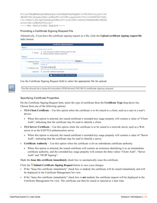 EJILaCTBAgMBAAGgADANBgkqhkiG9w0BAQUFAAOBgQB8/So9KU5BS3oxjyxftIwF
dWvNP2CNruKyQaba5RQ1ixdHAsPE+3uYIHNvlqqIpSzBlfYkr21S4DdR3SSC3bXy
t4l/fyMuC1cEG/RpPSxdDALpeT8MuoGV1JonKo2BDitOEd4y5SXGmHmDBHrPW2Nd
gthkrtBb/a2WAkNcRfDuiQ==
-----END CERTIFICATE REQUEST-----
Providing a Certificate Signing Request File
Alternatively, if you have the certificate signing request as a file, click the Upload certificate signing request file
radio button.
Use the Certificate Signing Request field to select the appropriate file for upload.
The file should be a base-64 encoded (PEM format) PKCS#10 certificate signing request.
Specifying Certificate Properties
On the Certificate Signing Request form, select the type of certificate from the Certificate Type drop-down list.
Choose from one of the following options:
l TLS Client Certificate – Use this option when the certificate is to be issued to a client, such as a user or a user’s
device.
n When this option is selected, the issued certificate’s extended key usage property will contain a value of “Client
Auth”, indicating that the certificate may be used to identify a client.
l TLS Server Certificate – Use this option when the certificate is to be issued to a network server, such as a Web
server or as the EAP-TLS authentication server.
n When this option is selected, the issued certificate’s extended key usage property will contain a value of “Server
Auth”, indicating that the certificate may be used to identify a server.
l Certificate Authority – Use this option when the certificate is for an subordinate certificate authority.
n When this option is selected, the issued certificate will contain an extension identifying it as an intermediate
certificate authority, and the extended key usage property will contain the three values “Client Auth”, “Server
Auth” and “OCSP Signing”.
Mark the Issue this certificate immediately check box to automatically issue the certificate.
Click the Submit Certificate Signing Request button to save your changes.
l If the “Issue this certificate immediately” check box is marked, the certificate will be issued immediately and will
be displayed in the Certificate Management list view.
l If the “Issue this certificate immediately” check box is not marked, the certificate request will be displayed in the
Certificate Management list view. The certificate can then be issued or rejected at a later time.
ClearPass Guest 6.3 | User Guide Onboard + WorkSpace | 135
 
