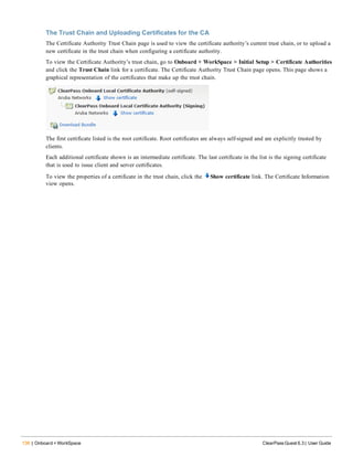 136 | Onboard + WorkSpace ClearPass Guest 6.3 | User Guide
The Trust Chain and Uploading Certificates for the CA
The Certificate Authority Trust Chain page is used to view the certificate authority’s current trust chain, or to upload a
new certificate in the trust chain when configuring a certificate authority.
To view the Certificate Authority’s trust chain, go to Onboard + WorkSpace > Initial Setup > Certificate Authorities
and click the Trust Chain link for a certificate. The Certificate Authority Trust Chain page opens. This page shows a
graphical representation of the certificates that make up the trust chain.
The first certificate listed is the root certificate. Root certificates are always self-signed and are explicitly trusted by
clients.
Each additional certificate shown is an intermediate certificate. The last certificate in the list is the signing certificate
that is used to issue client and server certificates.
To view the properties of a certificate in the trust chain, click the Show certificate link. The Certificate Information
view opens.
 
