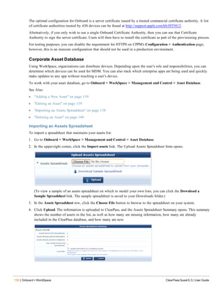 138 | Onboard + WorkSpace ClearPass Guest 6.3 | User Guide
The optimal configuration for Onboard is a server certificate issued by a trusted commercial certificate authority. A list
of certificate authorities trusted by iOS devices can be found at http://support.apple.com/kb/HT5012.
Alternatively, if you only wish to use a single Onboard Certificate Authority, then you can use that Certificate
Authority to sign the server certificate. Users will then have to install the certificate as part of the provisioning process.
For testing purposes, you can disable the requirement for HTTPS on CPPM's Configuration > Authentication page;
however, this is an insecure configuration that should not be used in a production environment.
Corporate Asset Database
Using WorkSpace, organizations can distribute devices. Depending upon the user’s role and responsibilities, you can
determine which devices can be used for MDM. You can also track which enterprise apps are being used and quickly
make updates to any app without touching a user’s device.
To work with your asset database, go to Onboard + WorkSpace > Management and Control > Asset Database.
See Also:
l "Adding a New Asset" on page 139
l "Editing an Asset" on page 139
l "Importing an Assets Spreadsheet" on page 138
l "Deleting an Asset" on page 140
Importing an Assets Spreadsheet
To import a spreadsheet that maintains your assets list:
1. Go to Onboard + WorkSpace > Management and Control > Asset Database.
2. In the upper-right corner, click the Import assets link. The Upload Assets Spreadsheet form opens.
(To view a sample of an assets spreadsheet on which to model your own lists, you can click the Download a
Sample Spreadsheet link. The sample spreadsheet is saved to your Downloads folder.)
3. In the Assets Spreadsheet row, click the Choose File button to browse to the spreadsheet on your system.
4. Click Upload. The information is uploaded to ClearPass, and the Assets Spreadsheet Summary opens. This summary
shows the number of assets in the list, as well as how many are missing information, how many are already
included in the ClearPass database, and how many are new.
 