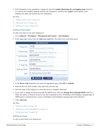 5. If all information in the spreadsheet is approved, select the Update information for overlapping assets check box
to overwrite the ClearPass database with the new information, and then click Update. The Corporate Asset
Database list opens and includes the new information.
See Also:
l "Adding a New Asset" on page 139
l "Editing an Asset" on page 139
l "Deleting an Asset" on page 140
Adding a New Asset
To add a new asset to your asset tracking list:
1. Go to Onboard + WorkSpace > Management and Control > Asset Database.
2. In the upper-right corner, click the Add a new asset link. The Add a New Asset form opens.
3. In the Device Type drop-down list, select the appropriate type, either iOS or Android.
4. Enter the device's serial number, name (optional), and asset tag.
5. Enter the name of the employee to whom the device is assigned. (Optional)
6. If you want to manage the devices through the MDM server, select the Manage device through MDM check box.
When this option is selected, the device can also be granted access to WorkSpace and WorkSpace managed apps. If
MDM option is deselected here, access to WorkSpace and WorkSpace managed apps will be blocked.
7. Click Add Asset.
See Also:
l "Editing an Asset" on page 139
l "Importing an Assets Spreadsheet" on page 138
l "Deleting an Asset" on page 140
Editing an Asset
To edit an asset listed in the tracking list:
ClearPass Guest 6.3 | User Guide Onboard + WorkSpace | 139
 