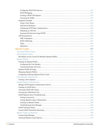 14 | Contents ClearPass Guest 6.3 | User Guide
Configuring SOAP Web Services 418
SOAP Debugging 419
Creating a SOAP API Operator 419
Accessing the WSDL 420
Integration Example 421
Create a New Project 421
Add Service Reference 421
Configuring HTTP Basic Authentication 423
Performing an API Call 423
Securing Web Services Using HTTPS 424
API Documentation 425
XML Namespaces 425
SOAP Addressing 425
Types 425
Operations 428
Operator Logins 437
Accessing Operator Logins 437
About Operator Logins 437
Role-Based Access Control for Multiple Operator Profiles 438
Operator Profiles 438
Creating an Operator Profile 438
Configuring the User Interface 441
Customizing Forms and Views 442
Operator Profile Privileges 442
Managing Operator Profiles 443
Configuring AirGroup Operator Device Limit 443
Local Operator Authentication 444
Creating a New Operator 444
External Operator Authentication 445
Manage LDAP Operator Authentication Servers 445
Creating an LDAP Server 445
Advanced LDAP URL Syntax 448
Viewing the LDAP Server List 448
LDAP Operator Server Troubleshooting 449
Testing Connectivity 449
Testing Operator Login Authentication 449
Looking Up Sponsor Names 449
Troubleshooting Error Messages 450
LDAP Translation Rules 450
Custom LDAP Translation Processing 452
Operator Logins Configuration 454
Custom Login Message 454
Advanced Operator Login Options 455
 