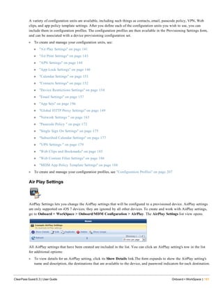 A variety of configuration units are available, including such things as contacts, email, passcode policy, VPN, Web
clips, and app policy template settings. After you define each of the configuration units you wish to use, you can
include them in configuration profiles. The configuration profiles are then available in the Provisioning Settings form,
and can be associated with a device provisioning configuration set.
l To create and manage your configuration units, see:
n "Air Play Settings" on page 141
n "Air Print Settings" on page 143
n "APN Settings" on page 144
n "App Lock Settings" on page 146
n "Calendar Settings" on page 151
n "Contacts Settings" on page 152
n "Device Restrictions Settings" on page 154
n "Email Settings" on page 157
n "App Sets" on page 196
n "Global HTTP Proxy Settings" on page 149
n "Network Settings " on page 163
n "Passcode Policy " on page 172
n "Single Sign On Settings" on page 175
n "Subscribed Calendar Settings" on page 177
n "VPN Settings " on page 179
n "Web Clips and Bookmarks" on page 185
n "Web Content Filter Settings" on page 186
n "MDM App Policy Template Settings" on page 188
l To create and manage your configuration profiles, see "Configuration Profiles" on page 207
Air Play Settings
AirPlay Settings lets you change the AirPlay settings that will be configured to a provisioned device. AirPlay settings
are only supported on iOS 7 devices; they are ignored by all other devices. To create and work with AirPlay settings,
go to Onboard + WorkSpace > Onboard/MDM Configuration > AirPlay. The AirPlay Settings list view opens.
All AirPlay settings that have been created are included in the list. You can click an AirPlay setting's row in the list
for additional options:
l To view details for an AirPlay setting, click its Show Details link.The form expands to show the AirPlay setting's
name and description, the destinations that are available to the device, and password indicators for each destination.
ClearPass Guest 6.3 | User Guide Onboard + WorkSpace | 141
 