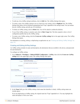 142 | Onboard + WorkSpace ClearPass Guest 6.3 | User Guide
l To edit any of an AirPlay setting's attributes, click its Edit link. The AirPlay Settings form opens.
l To create a copy of an AirPlay setting to use as a basis for a new setting, click its Duplicate link. The AirPlay
Settings form opens with all attributes prepopulated and "Copy" appended to the setting's name. You can rename
the new AirPlay setting, and edit any of its attributes.
l To delete an AirPlay setting, click its Delete link. You will be asked to confirm the deletion.
l To see if the AirPlay setting is currently used, click its Show Usage link. The form expands to show a list of
configuration profiles that use the AirPlay setting.
l To create a new AirPlay setting, click the Create new AirPlay settings link in the upper right corner. The AirPlay
Settings form opens.
For information on creating, editing, or duplicating an application set, see "Creating and Editing AirPlay Settings" on
page 142.
Creating and Editing AirPlay Settings
An AirPlay setting includes its name and description, the destinations that are available to the device, and passwords
for each destination.
To configure an AirPlay setting:
1. Go to Onboard + WorkSpace > Onboard/MDM Configuration > AirPlay, then click the Create new AirPlay
settings link in the upper-right corner. The AirPlay Settings form opens.
2. In the Name field, give this AirPlay setting a short name that identifies it clearly. AirPlay setting names can
include spaces.
If you are duplicating an AirPlay setting, the original name has "Copy" appended to it. You may highlight this
name and replace it with a new name.
 