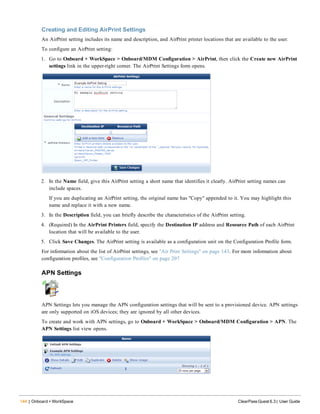 144 | Onboard + WorkSpace ClearPass Guest 6.3 | User Guide
Creating and Editing AirPrint Settings
An AirPrint setting includes its name and description, and AirPrint printer locations that are available to the user.
To configure an AirPrint setting:
1. Go to Onboard + WorkSpace > Onboard/MDM Configuration > AirPrint, then click the Create new AirPrint
settings link in the upper-right corner. The AirPrint Settings form opens.
2. In the Name field, give this AirPrint setting a short name that identifies it clearly. AirPrint setting names can
include spaces.
If you are duplicating an AirPrint setting, the original name has "Copy" appended to it. You may highlight this
name and replace it with a new name.
3. In the Description field, you can briefly describe the characteristics of the AirPrint setting.
4. (Required) In the AirPrint Printers field, specify the Destination IP address and Resource Path of each AirPrint
location that will be available to the user.
5. Click Save Changes. The AirPrint setting is available as a configuration unit on the Configuration Profile form.
For information about the list of AirPrint settings, see "Air Print Settings" on page 143. For more information about
configuration profiles, see "Configuration Profiles" on page 207
APN Settings
APN Settings lets you manage the APN configuration settings that will be sent to a provisioned device. APN settings
are only supported on iOS devices; they are ignored by all other devices.
To create and work with APN settings, go to Onboard + WorkSpace > Onboard/MDM Configuration > APN. The
APN Settings list view opens.
 