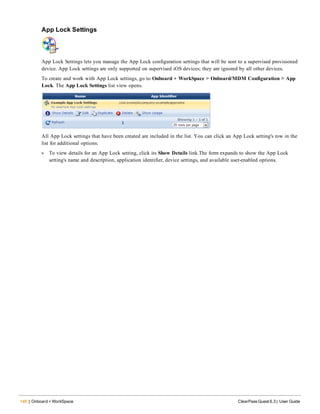 146 | Onboard + WorkSpace ClearPass Guest 6.3 | User Guide
App Lock Settings
App Lock Settings lets you manage the App Lock configuration settings that will be sent to a supervised provisioned
device. App Lock settings are only supported on supervised iOS devices; they are ignored by all other devices.
To create and work with App Lock settings, go to Onboard + WorkSpace > Onboard/MDM Configuration > App
Lock. The App Lock Settings list view opens.
All App Lock settings that have been created are included in the list. You can click an App Lock setting's row in the
list for additional options:
l To view details for an App Lock setting, click its Show Details link.The form expands to show the App Lock
setting's name and description, application identifier, device settings, and available user-enabled options.
 