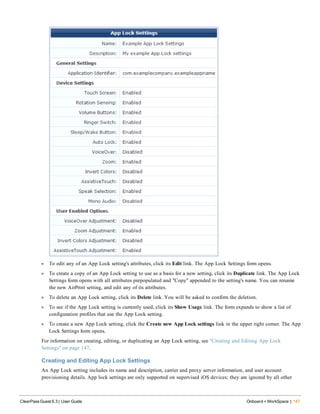l To edit any of an App Lock setting's attributes, click its Edit link. The App Lock Settings form opens.
l To create a copy of an App Lock setting to use as a basis for a new setting, click its Duplicate link. The App Lock
Settings form opens with all attributes prepopulated and "Copy" appended to the setting's name. You can rename
the new AirPrint setting, and edit any of its attributes.
l To delete an App Lock setting, click its Delete link. You will be asked to confirm the deletion.
l To see if the App Lock setting is currently used, click its Show Usage link. The form expands to show a list of
configuration profiles that use the App Lock setting.
l To create a new App Lock setting, click the Create new App Lock settings link in the upper right corner. The App
Lock Settings form opens.
For information on creating, editing, or duplicating an App Lock setting, see "Creating and Editing App Lock
Settings" on page 147.
Creating and Editing App Lock Settings
An App Lock setting includes its name and description, carrier and proxy server information, and user account
provisioning details. App lock settings are only supported on supervised iOS devices; they are ignored by all other
ClearPass Guest 6.3 | User Guide Onboard + WorkSpace | 147
 
