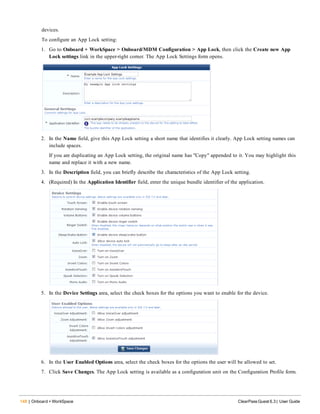 148 | Onboard + WorkSpace ClearPass Guest 6.3 | User Guide
devices.
To configure an App Lock setting:
1. Go to Onboard + WorkSpace > Onboard/MDM Configuration > App Lock, then click the Create new App
Lock settings link in the upper-right corner. The App Lock Settings form opens.
2. In the Name field, give this App Lock setting a short name that identifies it clearly. App Lock setting names can
include spaces.
If you are duplicating an App Lock setting, the original name has "Copy" appended to it. You may highlight this
name and replace it with a new name.
3. In the Description field, you can briefly describe the characteristics of the App Lock setting.
4. (Required) In the Application Identifier field, enter the unique bundle identifier of the application.
5. In the Device Settings area, select the check boxes for the options you want to enable for the device.
6. In the User Enabled Options area, select the check boxes for the options the user will be allowed to set.
7. Click Save Changes. The App Lock setting is available as a configuration unit on the Configuration Profile form.
 