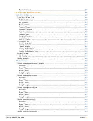Automatic Logout 456
The XML-RPC Interface and API 457
XML-RPC API Overview 457
About the XML-RPC API 457
Architecture Overview 457
API Symmetry 458
Access Control 458
Parameter Names 459
Parameter Validation 459
Field Customization 459
Parameter Types 459
Data Representation 459
XML-RPC Faults 459
Accessing the API 460
Creating the Profile 460
Creating the Role 461
Creating the Local User 461
Creating the Translation Rule 462
Invoking the API 462
SSL Security 463
Method Summary 463
API Documentation 463
Method amigopod.guest.change.expiration 464
Parameters 464
Return Values 464
Access Control 464
Example Usage 464
Method amigopod.guest.create 465
Parameters 465
Return Values 465
Access Control 465
Example Usage 466
Method amigopod.guest.delete 466
Parameters 467
Return Values 467
Access Control 467
Example Usage 467
Method amigopod.guest.edit 468
Parameters 468
Return Values 469
Access Control 469
Example Usage 469
Method amigopod.guest.enable 470
ClearPass Guest 6.3 | User Guide Contents | 15
 