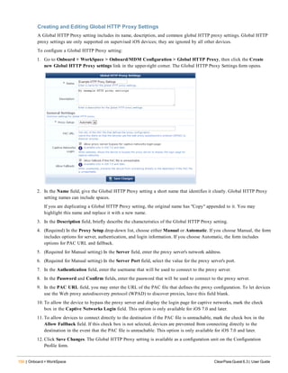 150 | Onboard + WorkSpace ClearPass Guest 6.3 | User Guide
Creating and Editing Global HTTP Proxy Settings
A Global HTTP Proxy setting includes its name, description, and common global HTTP proxy settings. Global HTTP
proxy settings are only supported on supervised iOS devices; they are ignored by all other devices.
To configure a Global HTTP Proxy setting:
1. Go to Onboard + WorkSpace > Onboard/MDM Configuration > Global HTTP Proxy, then click the Create
new Global HTTP Proxy settings link in the upper-right corner. The Global HTTP Proxy Settings form opens.
2. In the Name field, give the Global HTTP Proxy setting a short name that identifies it clearly. Global HTTP Proxy
setting names can include spaces.
If you are duplicating a Global HTTP Proxy setting, the original name has "Copy" appended to it. You may
highlight this name and replace it with a new name.
3. In the Description field, briefly describe the characteristics of the Global HTTP Proxy setting.
4. (Required) In the Proxy Setup drop-down list, choose either Manual or Automatic. If you choose Manual, the form
includes options for server, authentication, and login information. If you choose Automatic, the form includes
options for PAC URL and fallback.
5. (Required for Manual setting) In the Server field, enter the proxy server's network address.
6. (Required for Manual setting) In the Server Port field, select the value for the proxy server's port.
7. In the Authentication field, enter the username that will be used to connect to the proxy server.
8. In the Password and Confirm fields, enter the password that will be used to connect to the proxy server.
9. In the PAC URL field, you may enter the URL of the PAC file that defines the proxy configuration. To let devices
use the Web proxy autodiscovery protocol (WPAD) to discover proxies, leave this field blank.
10. To allow the device to bypass the proxy server and display the login page for captive networks, mark the check
box in the Captive Networks Login field. This option is only available for iOS 7.0 and later.
11. To allow devices to connect directly to the destination if the PAC file is unreachable, mark the check box in the
Allow Fallback field. If this check box is not selected, devices are prevented from connecting directly to the
destination in the event that the PAC file is unreachable. This option is only available for iOS 7.0 and later.
12. Click Save Changes. The Global HTTP Proxy setting is available as a configuration unit on the Configuration
Profile form.
 