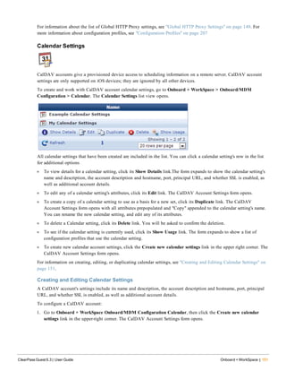 For information about the list of Global HTTP Proxy settings, see "Global HTTP Proxy Settings" on page 149. For
more information about configuration profiles, see "Configuration Profiles" on page 207
Calendar Settings
CalDAV accounts give a provisioned device access to scheduling information on a remote server. CalDAV account
settings are only supported on iOS devices; they are ignored by all other devices.
To create and work with CalDAV account calendar settings, go to Onboard + WorkSpace > Onboard/MDM
Configuration > Calendar. The Calendar Settings list view opens.
All calendar settings that have been created are included in the list. You can click a calendar setting's row in the list
for additional options
l To view details for a calendar setting, click its Show Details link.The form expands to show the calendar setting's
name and description, the account description and hostname, port, principal URL, and whether SSL is enabled, as
well as additional account details.
l To edit any of a calendar setting's attributes, click its Edit link. The CalDAV Account Settings form opens.
l To create a copy of a calendar setting to use as a basis for a new set, click its Duplicate link. The CalDAV
Account Settings form opens with all attributes prepopulated and "Copy" appended to the calendar setting's name.
You can rename the new calendar setting, and edit any of its attributes.
l To delete a Calendar setting, click its Delete link. You will be asked to confirm the deletion.
l To see if the calendar setting is currently used, click its Show Usage link. The form expands to show a list of
configuration profiles that use the calendar setting.
l To create new calendar account settings, click the Create new calendar settings link in the upper right corner. The
CalDAV Account Settings form opens.
For information on creating, editing, or duplicating calendar settings, see "Creating and Editing Calendar Settings" on
page 151.
Creating and Editing Calendar Settings
A CalDAV account's settings include its name and description, the account description and hostname, port, principal
URL, and whether SSL is enabled, as well as additional account details.
To configure a CalDAV account:
1. Go to Onboard + WorkSpace Onboard/MDM Configuration Calendar, then click the Create new calendar
settings link in the upper-right corner. The CalDAV Account Settings form opens.
ClearPass Guest 6.3 | User Guide Onboard + WorkSpace | 151
 