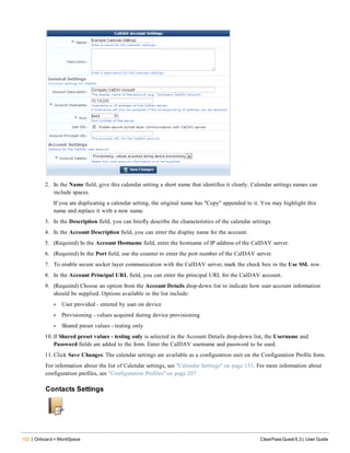 152 | Onboard + WorkSpace ClearPass Guest 6.3 | User Guide
2. In the Name field, give this calendar setting a short name that identifies it clearly. Calendar settings names can
include spaces.
If you are duplicating a calendar setting, the original name has "Copy" appended to it. You may highlight this
name and replace it with a new name.
3. In the Description field, you can briefly describe the characteristics of the calendar settings.
4. In the Account Description field, you can enter the display name for the account.
5. (Required) In the Account Hostname field, enter the hostname of IP address of the CalDAV server.
6. (Required) In the Port field, use the counter to enter the port number of the CalDAV server.
7. To enable secure socket layer communication with the CalDAV server, mark the check box in the Use SSL row.
8. In the Account Principal URL field, you can enter the principal URL for the CalDAV account.
9. (Required) Choose an option from the Account Details drop-down list to indicate how user account information
should be supplied. Options available in the list include:
l User provided - entered by user on device
l Provisioning - values acquired during device provisioning
l Shared preset values - testing only
10. If Shared preset values - testing only is selected in the Account Details drop-down list, the Username and
Password fields are added to the form. Enter the CalDAV username and password to be used.
11. Click Save Changes. The calendar settings are available as a configuration unit on the Configuration Profile form.
For information about the list of Calendar settings, see "Calendar Settings" on page 151. For more information about
configuration profiles, see "Configuration Profiles" on page 207
Contacts Settings
 