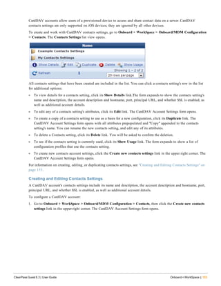 CardDAV accounts allow users of a provisioned device to access and share contact data on a server. CardDAV
contacts settings are only supported on iOS devices; they are ignored by all other devices.
To create and work with CardDAV contacts settings, go to Onboard + WorkSpace > Onboard/MDM Configuration
> Contacts. The Contacts Settings list view opens.
All contacts settings that have been created are included in the list. You can click a contacts setting's row in the list
for additional options:
l To view details for a contacts setting, click its Show Details link.The form expands to show the contacts setting's
name and description, the account description and hostname, port, principal URL, and whether SSL is enabled, as
well as additional account details.
l To edit any of a contacts setting's attributes, click its Edit link. The CardDAV Account Settings form opens.
l To create a copy of a contacts setting to use as a basis for a new configuration, click its Duplicate link. The
CardDAV Account Settings form opens with all attributes prepopulated and "Copy" appended to the contacts
setting's name. You can rename the new contacts setting, and edit any of its attributes.
l To delete a Contacts setting, click its Delete link. You will be asked to confirm the deletion.
l To see if the contacts setting is currently used, click its Show Usage link. The form expands to show a list of
configuration profiles that use the contacts setting.
l To create new contacts account settings, click the Create new contacts settings link in the upper right corner. The
CardDAV Account Settings form opens.
For information on creating, editing, or duplicating contacts settings, see "Creating and Editing Contacts Settings" on
page 153.
Creating and Editing Contacts Settings
A CardDAV account's contacts settings include its name and description, the account description and hostname, port,
principal URL, and whether SSL is enabled, as well as additional account details.
To configure a CardDAV account:
1. Go to Onboard + WorkSpace > Onboard/MDM Configuration > Contacts, then click the Create new contacts
settings link in the upper-right corner. The CardDAV Account Settings form opens.
ClearPass Guest 6.3 | User Guide Onboard + WorkSpace | 153
 