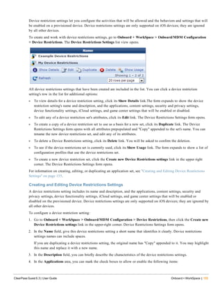 Device restriction settings let you configure the activities that will be allowed and the behaviors and settings that will
be enabled on a provisioned device. Device restrictions settings are only supported on iOS devices; they are ignored
by all other devices.
To create and work with device restrictions settings, go to Onboard + WorkSpace > Onboard/MDM Configuration
> Device Restrictions. The Device Restrictions Settings list view opens.
All device restrictions settings that have been created are included in the list. You can click a device restriction
setting's row in the list for additional options:
l To view details for a device restriction setting, click its Show Details link.The form expands to show the device
restriction setting's name and description, and the applications, content settings, security and privacy settings,
device functionality settings, iCloud settings, and game center settings that will be enabled or disabled.
l To edit any of a device restriction set's attributes, click its Edit link. The Device Restrictions Settings form opens.
l To create a copy of a device restriction set to use as a basis for a new set, click its Duplicate link. The Device
Restrictions Settings form opens with all attributes prepopulated and "Copy" appended to the set's name. You can
rename the new device restrictions set, and edit any of its attributes.
l To delete a Device Restrictions setting, click its Delete link. You will be asked to confirm the deletion.
l To see if the device restrictions set is currently used, click its Show Usage link. The form expands to show a list of
configuration profiles that use the device restrictions set.
l To create a new device restriction set, click the Create new Device Restrictions settings link in the upper right
corner. The Device Restrictions Settings form opens.
For information on creating, editing, or duplicating an application set, see "Creating and Editing Device Restrictions
Settings" on page 155.
Creating and Editing Device Restrictions Settings
A device restrictions setting includes its name and description, and the applications, content settings, security and
privacy settings, device functionality settings, iCloud settings, and game center settings that will be enabled or
disabled on the provisioned device. Device restrictions settings are only supported on iOS devices; they are ignored by
all other devices.
To configure a device restriction setting:
1. Go to Onboard + WorkSpace > Onboard/MDM Configuration > Device Restrictions, then click the Create new
Device Restrictions settings link in the upper-right corner. Device Restrictions Settings form opens.
2. In the Name field, give this device restrictions setting a short name that identifies it clearly. Device restrictions
settings names can include spaces.
If you are duplicating a device restrictions setting, the original name has "Copy" appended to it. You may highlight
this name and replace it with a new name.
3. In the Description field, you can briefly describe the characteristics of the device restrictions settings.
4. In the Applications area, you can mark the check boxes to allow or enable the following items:
ClearPass Guest 6.3 | User Guide Onboard + WorkSpace | 155
 