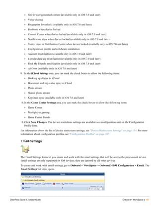 l Siri for user-generated content (available only in iOS 7.0 and later)
l Voice dialing
l Fingerprint for unlock (available only in iOS 7.0 and later)
l Passbook when device locked
l Control Center when device locked (available only in iOS 7.0 and later)
l Notification view when device locked (available only in iOS 7.0 and later)
l Today view in Notification Center when device locked (available only in iOS 7.0 and later)
l Configuration profile and certificate installation
l Account modification (available only in iOS 7.0 and later)
l Cellular data-use modification (available only in iOS 7.0 and later)
l Find My Friends modification (available only in iOS 7.0 and later)
l AirDrop (available only in iOS 7.0 and later)
9. In the iCloud Settings area, you can mark the check boxes to allow the following items:
l Backing up device to iCloud
l Document and key-value sync to iCloud
l Photo stream
l Shared photo stream
l Keychain sync (available only in iOS 7.0 and later)
10. In the Game Center Settings area, you can mark the check boxes to allow the following items:
l Game Center
l Multiplayer gaming
l Game Center friends
11. Click Save Changes. The device restrictions settings are available as a configuration unit on the Configuration
Profile form.
For information about the list of device restrictions settings, see "Device Restrictions Settings" on page 154. For more
information about configuration profiles, see "Configuration Profiles" on page 207
Email Settings
The Email Settings forms let you create and work with the email settings that will be sent to the provisioned device.
Email settings are only supported on iOS devices; they are ignored by all other devices.
To create and work with email settings, go to Onboard + WorkSpace > Onboard/MDM Configuration > Email. The
Email Settings list view opens.
ClearPass Guest 6.3 | User Guide Onboard + WorkSpace | 157
 