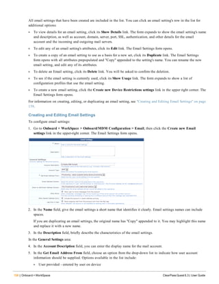 158 | Onboard + WorkSpace ClearPass Guest 6.3 | User Guide
All email settings that have been created are included in the list. You can click an email setting's row in the list for
additional options:
l To view details for an email setting, click its Show Details link. The form expands to show the email setting's name
and description, as well as account, domain, server, port, SSL, authentication, and other details for the email
account and the incoming and outgoing mail servers.
l To edit any of an email setting's attributes, click its Edit link. The Email Settings form opens.
l To create a copy of an email setting to use as a basis for a new set, click its Duplicate link. The Email Settings
form opens with all attributes prepopulated and "Copy" appended to the setting's name. You can rename the new
email setting, and edit any of its attributes.
l To delete an Email setting, click its Delete link. You will be asked to confirm the deletion.
l To see if the email setting is currently used, click its Show Usage link. The form expands to show a list of
configuration profiles that use the email setting.
l To create a new email setting, click the Create new Device Restrictions settings link in the upper right corner. The
Email Settings form opens.
For information on creating, editing, or duplicating an email setting, see "Creating and Editing Email Settings" on page
158.
Creating and Editing Email Settings
To configure email settings:
1. Go to Onboard + WorkSpace > Onboard/MDM Configuration > Email, then click the Create new Email
settings link in the upper-right corner. The Email Settings form opens.
2. In the Name field, give the email settings a short name that identifies it clearly. Email settings names can include
spaces.
If you are duplicating an email settings, the original name has "Copy" appended to it. You may highlight this name
and replace it with a new name.
3. In the Description field, briefly describe the characteristics of the email settings.
In the General Settings area:
4. In the Account Description field, you can enter the display name for the mail account.
5. In the Get Email Address From field, choose an option from the drop-down list to indicate how user account
information should be supplied. Options available in the list include:
l User provided - entered by user on device
 