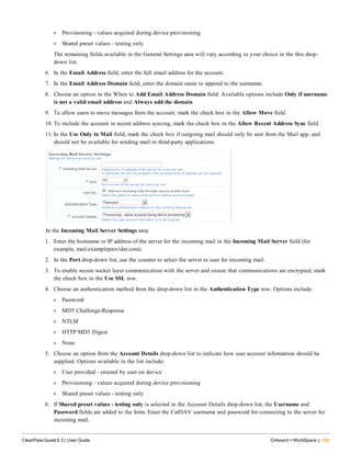 l Provisioning - values acquired during device provisioning
l Shared preset values - testing only
The remaining fields available in the General Settings area will vary according to your choice in the this drop-
down list.
6. In the Email Address field, enter the full email address for the account.
7. In the Email Address Domain field, enter the domain name to append to the username.
8. Choose an option in the When to Add Email Address Domain field. Available options include Only if username
is not a valid email address and Always add the domain.
9. To allow users to move messages from the account, mark the check box in the Allow Move field.
10. To include the account in recent address syncing, mark the check box in the Allow Recent Address Sync field.
11. In the Use Only in Mail field, mark the check box if outgoing mail should only be sent from the Mail app, and
should not be available for sending mail in third-party applications.
In the Incoming Mail Server Settings area:
1. Enter the hostname or IP address of the server for the incoming mail in the Incoming Mail Server field (for
example, mail.exampleprovider.com).
2. In the Port drop-down list, use the counter to select the server to user for incoming mail.
3. To enable secure socket layer communication with the server and ensure that communications are encrypted, mark
the check box in the Use SSL row.
4. Choose an authentication method from the drop-down list in the Authentication Type row. Options include:
l Password
l MD5 Challenge-Response
l NTLM
l HTTP MD5 Digest
l None
5. Choose an option from the Account Details drop-down list to indicate how user account information should be
supplied. Options available in the list include:
l User provided - entered by user on device
l Provisioning - values acquired during device provisioning
l Shared preset values - testing only
6. If Shared preset values - testing only is selected in the Account Details drop-down list, the Username and
Password fields are added to the form. Enter the CalDAV username and password for connecting to the server for
incoming mail.
ClearPass Guest 6.3 | User Guide Onboard + WorkSpace | 159
 